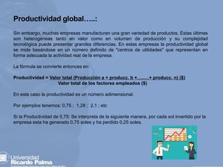 Sin embargo, muchas empresas manufacturan una gran variedad de productos. Estas últimas
son heterogéneas tanto en valor como en volumen de producción y su complejidad
tecnológica puede presentar grandes diferencias. En estas empresas la productividad global
se mide basándose en un número definido de "centros de utilidades" que representan en
forma adecuada la actividad real de la empresa.
La fórmula se convierte entonces en:
Productividad = Valor total (Producción a + producc. b +…..…+ producc. n) ($)
Valor total de los factores empleados ($)
En este caso la productividad es un número adimensional.
Por ejemplos tenemos: 0,75 ; 1,28 ; 2,1 ; etc
Si la Productividad de 0,75: Se interpreta de la siguiente manera, por cada sol invertido por la
empresa esta ha generado 0,75 soles y ha perdido 0,25 soles.
Productividad global…..:
 