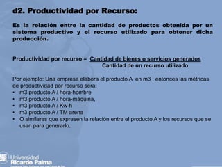 d2. Productividad por Recurso:
Es la relación entre la cantidad de productos obtenida por un
sistema productivo y el recurso utilizado para obtener dicha
producción.
Productividad por recurso = Cantidad de bienes o servicios generados
Cantidad de un recurso utilizado
Por ejemplo: Una empresa elabora el producto A en m3 , entonces las métricas
de productividad por recurso será:
• m3 producto A / hora-hombre
• m3 producto A / hora-máquina,
• m3 producto A / Kw-h
• m3 producto A / TM arena
• O similares que expresen la relación entre el producto A y los recursos que se
usan para generarlo.
 