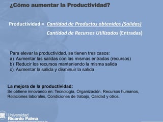 ¿Cómo aumentar la Productividad?
Productividad = Cantidad de Productos obtenidos (Salidas)
Cantidad de Recursos Utilizados (Entradas)
La mejora de la productividad:
Se obtiene innovando en: Tecnología, Organización, Recursos humanos,
Relaciones laborales, Condiciones de trabajo, Calidad y otros.
Para elevar la productividad, se tienen tres casos:
a) Aumentar las salidas con las mismas entradas (recursos)
b) Reducir los recursos manteniendo la misma salida
c) Aumentar la salida y disminuir la salida
 