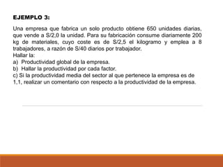 EJEMPLO 3:
Una empresa que fabrica un solo producto obtiene 650 unidades diarias,
que vende a S/2,0 la unidad. Para su fabricación consume diariamente 200
kg de materiales, cuyo coste es de S/2,5 el kilogramo y emplea a 8
trabajadores, a razón de S/40 diarios por trabajador.
Hallar la:
a) Productividad global de la empresa.
b) Hallar la productividad por cada factor.
c) Si la productividad media del sector al que pertenece la empresa es de
1,1, realizar un comentario con respecto a la productividad de la empresa.
 