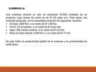 Una empresa durante un año ha producido 30.000 unidades de un
producto, cuyo precio de venta es de S/ 25 cada uno. Para lograr esa
cantidad producida, se ha necesitado consumir los siguientes factores:
• Energía: 2000 Kw a un costo de S/ 1,85 Kw
• Fierro: 2,5 toneladas a un costo de S/ 5 por kilo
• Agua: 450 metros cúbicos, a un costo de S/ 0,5 litro
• Mano de obra directa: 5.000 H-h, a un costo de S/ 11 H-h
Se pide hallar la productividad global de la empresa y la productividad de
cada factor.
EJEMPLO 4:
 