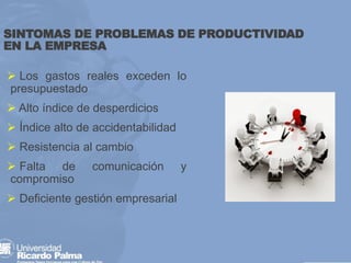 SINTOMAS DE PROBLEMAS DE PRODUCTIVIDAD
EN LA EMPRESA
➢ Los gastos reales exceden lo
presupuestado
➢ Alto índice de desperdicios
➢ Índice alto de accidentabilidad
➢ Resistencia al cambio
➢ Falta de comunicación y
compromiso
➢ Deficiente gestión empresarial
 