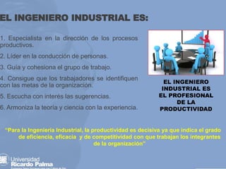 EL INGENIERO INDUSTRIAL ES:
1. Especialista en la dirección de los procesos
productivos.
2. Líder en la conducción de personas.
3. Guía y cohesiona el grupo de trabajo.
4. Consigue que los trabajadores se identifiquen
con las metas de la organización.
5. Escucha con interés las sugerencias.
6. Armoniza la teoría y ciencia con la experiencia.
“Para la Ingeniería Industrial, la productividad es decisiva ya que indica el grado
de eficiencia, eficacia y de competitividad con que trabajan los integrantes
de la organización”
EL INGENIERO
INDUSTRIAL ES
EL PROFESIONAL
DE LA
PRODUCTIVIDAD
 