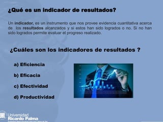 ¿Qué es un indicador de resultados?
Un indicador, es un instrumento que nos provee evidencia cuantitativa acerca
de los resultados alcanzados y si estos han sido logrados o no. Si no han
sido logrados permite evaluar el progreso realizado.
¿Cuáles son los indicadores de resultados ?
a) Eficiencia
b) Eficacia
c) Efectividad
d) Productividad
 