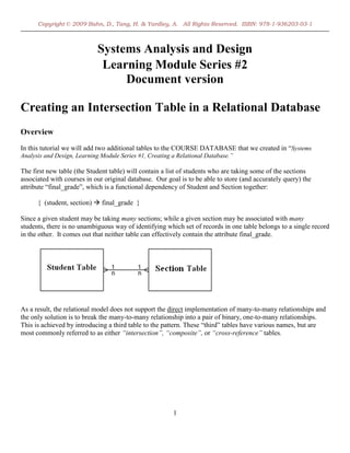 Copyright © 2009 Bahn, D., Tang, H. & Yardley, A. All Rights Reserved. ISBN: 978-1-936203-03-1



                            Systems Analysis and Design
                             Learning Module Series #2
                                 Document version

Creating an Intersection Table in a Relational Database
Overview
In this tutorial we will add two additional tables to the COURSE DATABASE that we created in “Systems
Analysis and Design, Learning Module Series #1, Creating a Relational Database.”

The first new table (the Student table) will contain a list of students who are taking some of the sections
associated with courses in our original database. Our goal is to be able to store (and accurately query) the
attribute “final_grade”, which is a functional dependency of Student and Section together:

      { (student, section)  final_grade }

Since a given student may be taking many sections; while a given section may be associated with many
students, there is no unambiguous way of identifying which set of records in one table belongs to a single record
in the other. It comes out that neither table can effectively contain the attribute final_grade.




As a result, the relational model does not support the direct implementation of many-to-many relationships and
the only solution is to break the many-to-many relationship into a pair of binary, one-to-many relationships.
This is achieved by introducing a third table to the pattern. These “third” tables have various names, but are
most commonly referred to as either “intersection”, “composite”, or “cross-reference” tables.




                                                         1
 