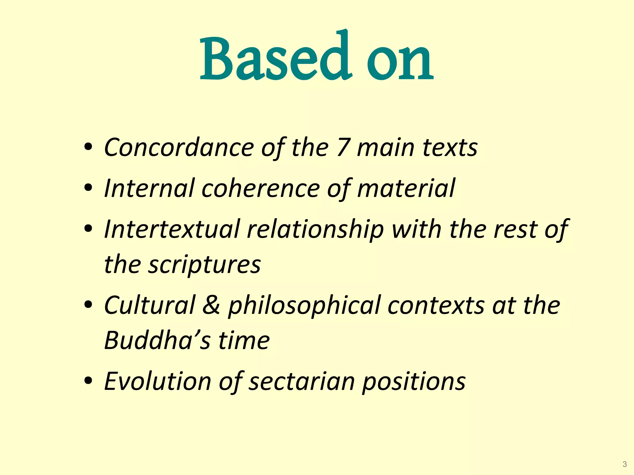 Based on
●   Concordance of the 7 main texts
●   Internal coherence of material
●   Intertextual relationship with the rest of
    the scriptures
●   Cultural & philosophical contexts at the
    Buddha’s time
●   Evolution of sectarian positions

                                                 3
 