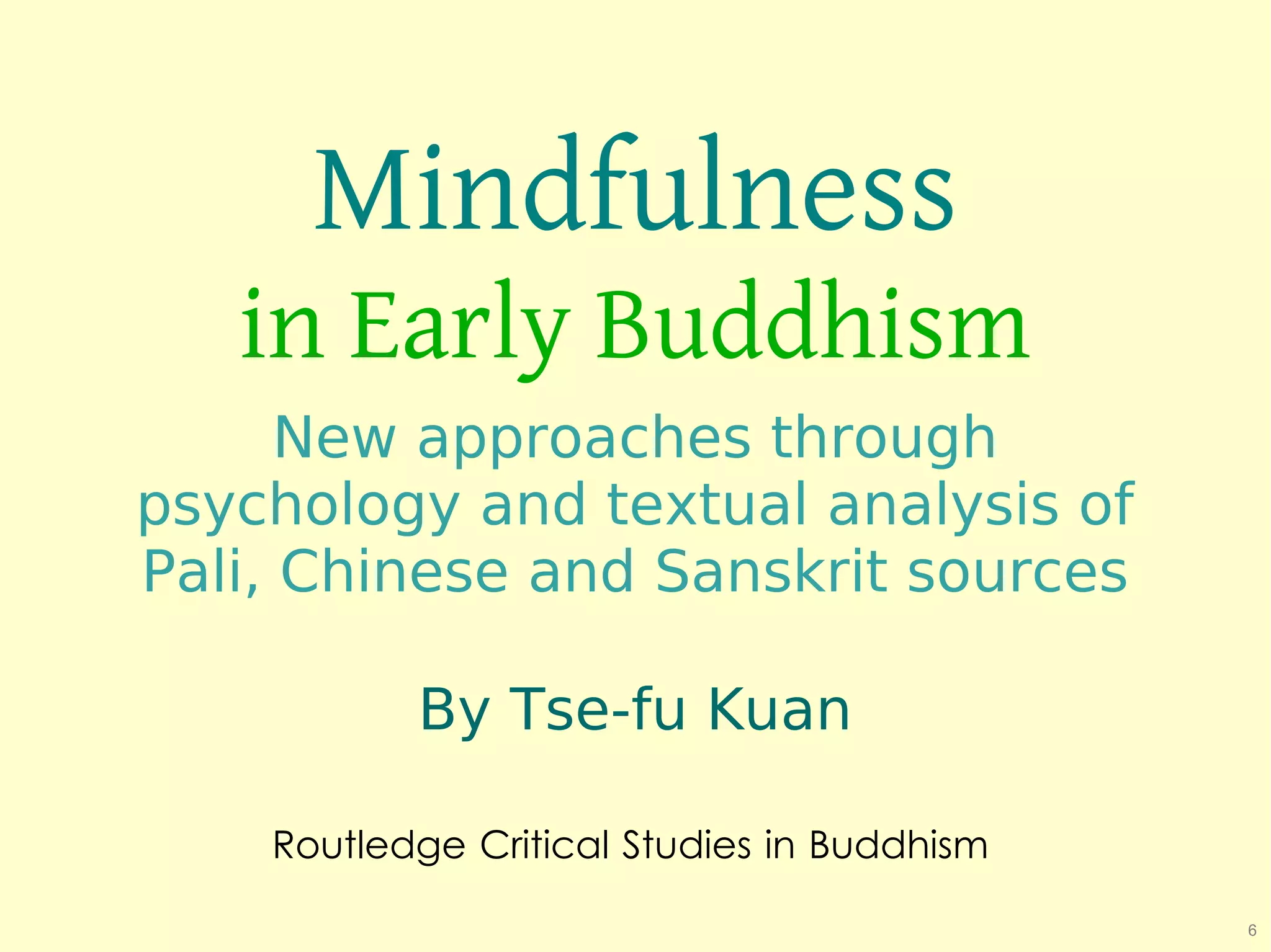 Mindfulness
   in Early Buddhism
      New approaches through
psychology and textual analysis of
Pali, Chinese and Sanskrit sources

           By Tse-fu Kuan

    Routledge Critical Studies in Buddhism

                                             6
 