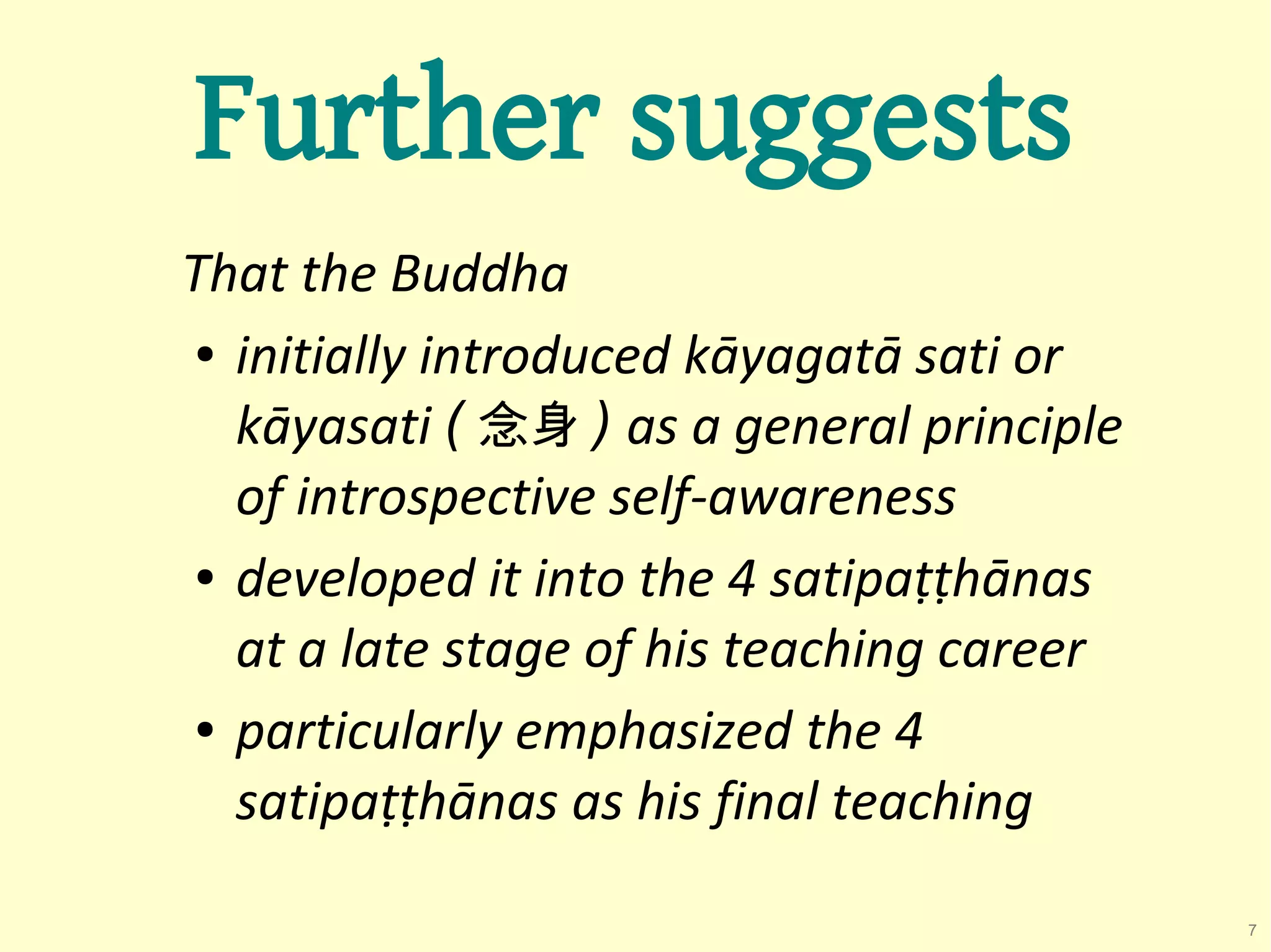 Further suggests
That the Buddha
● initially introduced kāyagatā sati or


  kāyasati ( 念身 ) as a general principle
  of introspective self-awareness
● developed it into the 4 satipaṭṭhānas


  at a late stage of his teaching career
● particularly emphasized the 4


  satipaṭṭhānas as his final teaching

                                           7
 