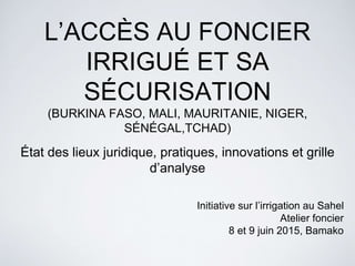 L’ACCÈS AU FONCIER
IRRIGUÉ ET SA
SÉCURISATION
(BURKINA FASO, MALI, MAURITANIE, NIGER,
SÉNÉGAL,TCHAD)
État des lieux juridique, pratiques, innovations et grille
d’analyse
Initiative sur l’irrigation au Sahel
Atelier foncier
8 et 9 juin 2015, Bamako
 