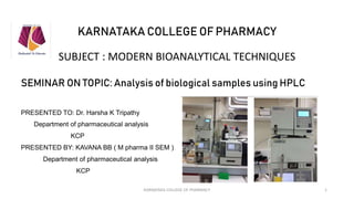 KARNATAKA COLLEGE OF PHARMACY
SUBJECT : MODERN BIOANALYTICAL TECHNIQUES
SEMINAR ON TOPIC: Analysis of biological samples using HPLC
PRESENTED TO: Dr. Harsha K Tripathy
Department of pharmaceutical analysis
KCP
PRESENTED BY: KAVANA BB ( M pharma II SEM )
Department of pharmaceutical analysis
KCP
KARNATAKA COLLEGE OF PHARMACY 1
 