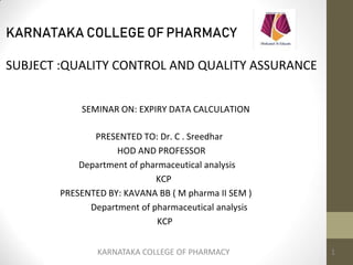 KARNATAKA COLLEGE OF PHARMACY
SUBJECT :QUALITY CONTROL AND QUALITY ASSURANCE
SEMINAR ON: EXPIRY DATA CALCULATION
PRESENTED TO: Dr. C . Sreedhar
HOD AND PROFESSOR
Department of pharmaceutical analysis
KCP
PRESENTED BY: KAVANA BB ( M pharma II SEM )
Department of pharmaceutical analysis
KCP
KARNATAKA COLLEGE OF PHARMACY 1
 