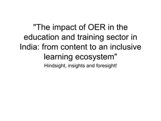 "The impact of OER in the
education and training sector in
India: from content to an inclusive
learning ecosystem"
Hindsight, insights and foresight!
 