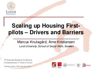 9th European Research Conference 
Homelessness in Times of Crisis 
Warsaw, Friday 19th September 2014 
Scaling up Housing First- pilots – Drivers and Barriers 
Marcus Knutagård, Arne Kristiansen 
Lund University, School of Social Work, Sweden  