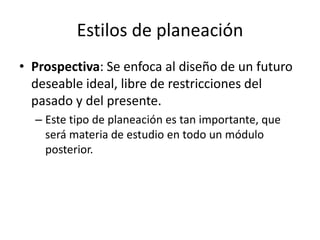 Estilos de planeación
• Prospectiva: Se enfoca al diseño de un futuro
  deseable ideal, libre de restricciones del
  pasado y del presente.
  – Este tipo de planeación es tan importante, que
    será materia de estudio en todo un módulo
    posterior.
 