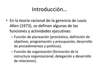 Introducción…
• En la teoría racional de la gerencia de Louis
  Allen (1973), se definen algunas de las
  funciones y actividades ejecutivas:
  – Función de planeación (pronóstico, definición de
    objetivos, programación y presupuesto, desarrollo
    de procedimientos y políticas).
  – Función de organización (formación de la
    estructura organizacional, delegación y desarrollo
    de relaciones).
 