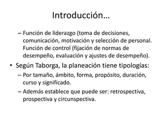 Introducción…
  – Función de liderazgo (toma de decisiones,
    comunicación, motivación y selección de personal.
    Función de control (fijación de normas de
    desempeño, evaluación y ajustes de desempeño).
• Según Taborga, la planeación tiene tipologías:
  – Por tamaño, ámbito, forma, propósito, duración,
    curso y significado.
  – Además establece que puede ser: retrospectiva,
    prospectiva y circunspectiva.
 