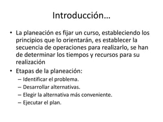 Introducción…
• La planeación es fijar un curso, estableciendo los
  principios que lo orientarán, es establecer la
  secuencia de operaciones para realizarlo, se han
  de determinar los tiempos y recursos para su
  realización
• Etapas de la planeación:
   –   Identificar el problema.
   –   Desarrollar alternativas.
   –   Elegir la alternativa más conveniente.
   –   Ejecutar el plan.
 