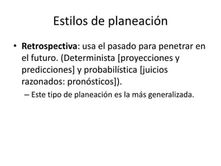 Estilos de planeación
• Retrospectiva: usa el pasado para penetrar en
  el futuro. (Determinista [proyecciones y
  predicciones] y probabilística [juicios
  razonados: pronósticos]).
  – Este tipo de planeación es la más generalizada.
 