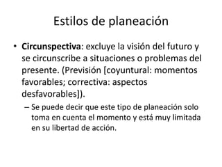 Estilos de planeación
• Circunspectiva: excluye la visión del futuro y
  se circunscribe a situaciones o problemas del
  presente. (Previsión [coyuntural: momentos
  favorables; correctiva: aspectos
  desfavorables]).
  – Se puede decir que este tipo de planeación solo
    toma en cuenta el momento y está muy limitada
    en su libertad de acción.
 