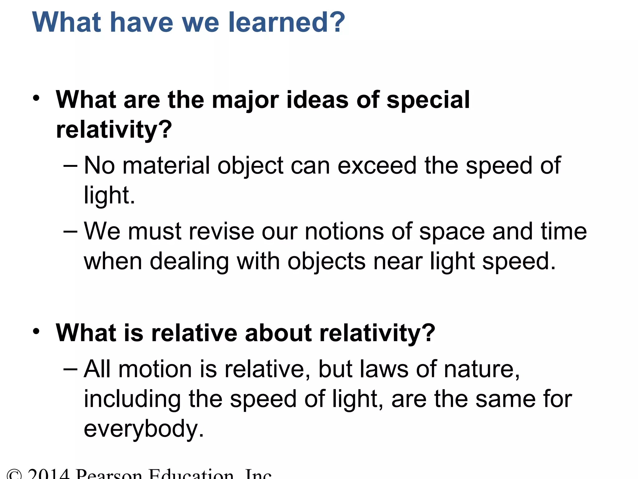What have we learned?
• What are the major ideas of special
relativity?
– No material object can exceed the speed of
light.
– We must revise our notions of space and time
when dealing with objects near light speed.
• What is relative about relativity?
– All motion is relative, but laws of nature,
including the speed of light, are the same for
everybody.
 