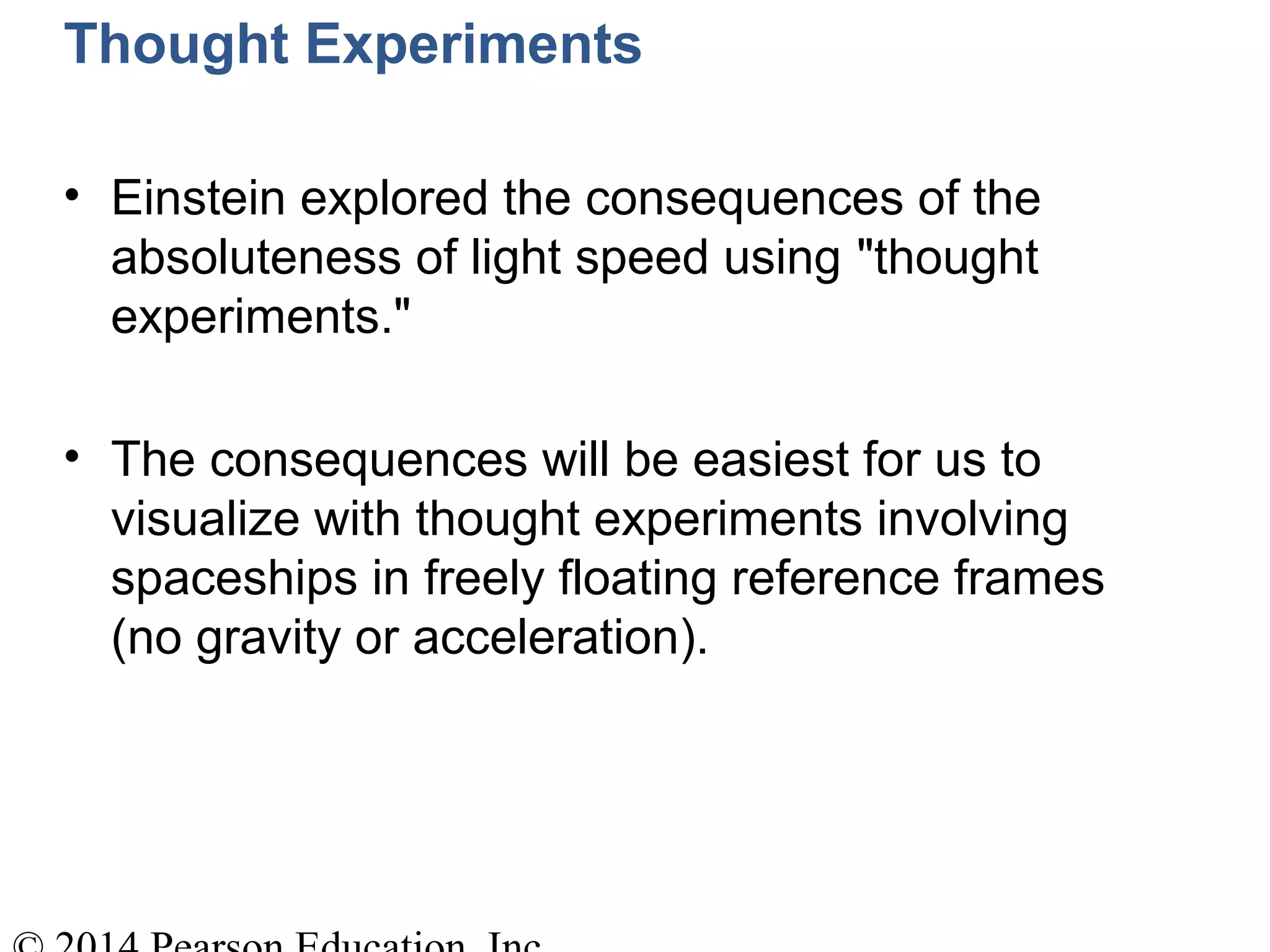 Thought Experiments
• Einstein explored the consequences of the
absoluteness of light speed using "thought
experiments."
• The consequences will be easiest for us to
visualize with thought experiments involving
spaceships in freely floating reference frames
(no gravity or acceleration).
 