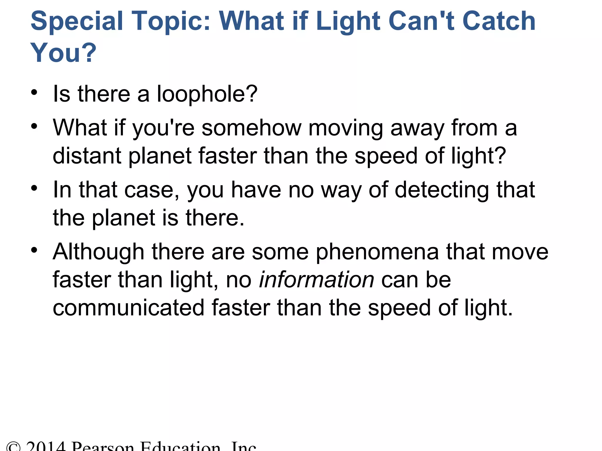 Special Topic: What if Light Can't Catch
You?
• Is there a loophole?
• What if you're somehow moving away from a
distant planet faster than the speed of light?
• In that case, you have no way of detecting that
the planet is there.
• Although there are some phenomena that move
faster than light, no information can be
communicated faster than the speed of light.
 