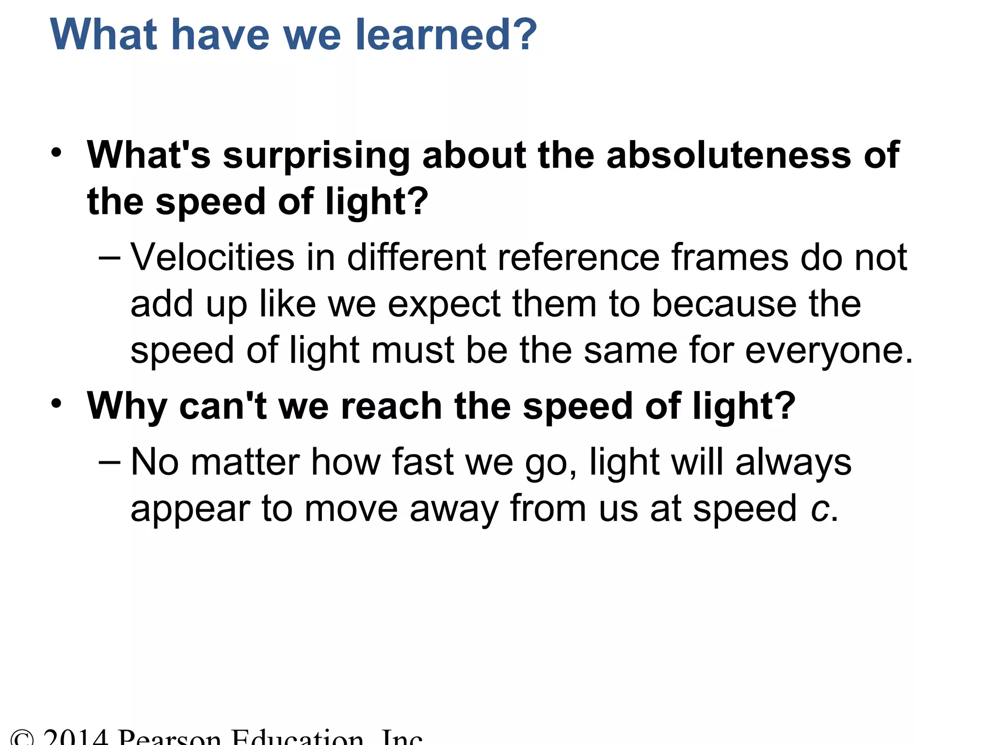 What have we learned?
• What's surprising about the absoluteness of
the speed of light?
– Velocities in different reference frames do not
add up like we expect them to because the
speed of light must be the same for everyone.
• Why can't we reach the speed of light?
– No matter how fast we go, light will always
appear to move away from us at speed c.
 