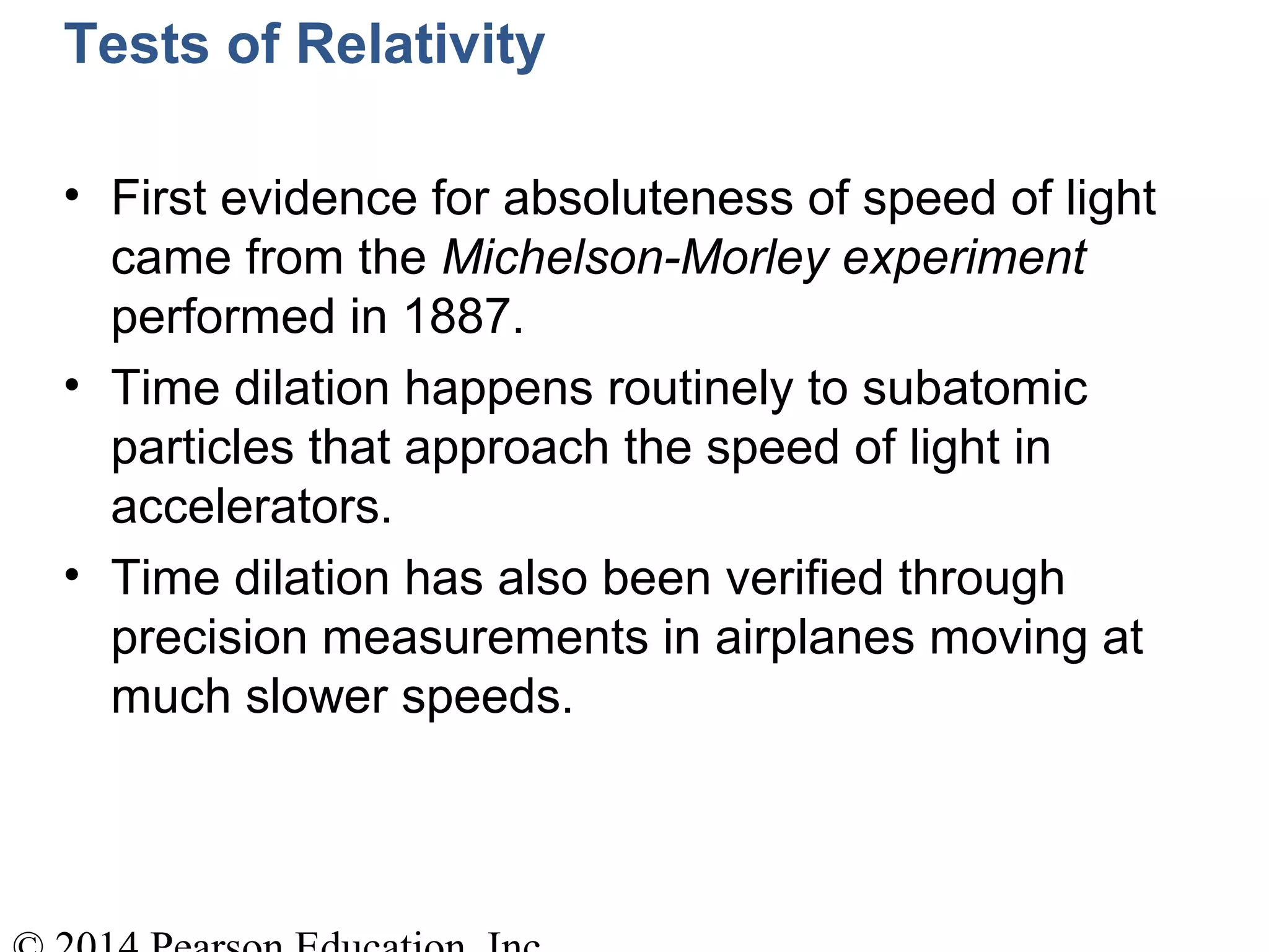 Tests of Relativity
• First evidence for absoluteness of speed of light
came from the Michelson-Morley experiment
performed in 1887.
• Time dilation happens routinely to subatomic
particles that approach the speed of light in
accelerators.
• Time dilation has also been verified through
precision measurements in airplanes moving at
much slower speeds.
 
