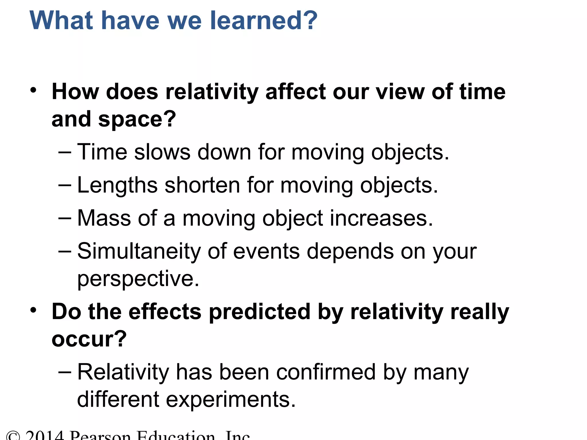 What have we learned?
• How does relativity affect our view of time
and space?
– Time slows down for moving objects.
– Lengths shorten for moving objects.
– Mass of a moving object increases.
– Simultaneity of events depends on your
perspective.
• Do the effects predicted by relativity really
occur?
– Relativity has been confirmed by many
different experiments.
 
