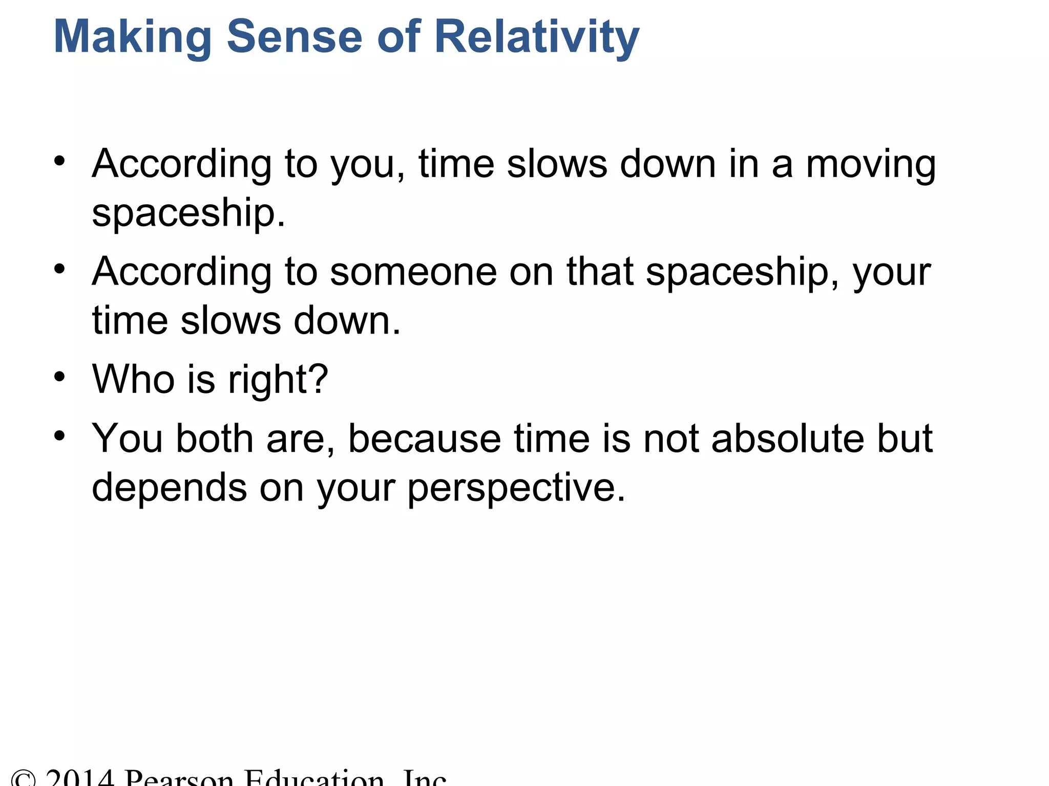 Making Sense of Relativity
• According to you, time slows down in a moving
spaceship.
• According to someone on that spaceship, your
time slows down.
• Who is right?
• You both are, because time is not absolute but
depends on your perspective.
 