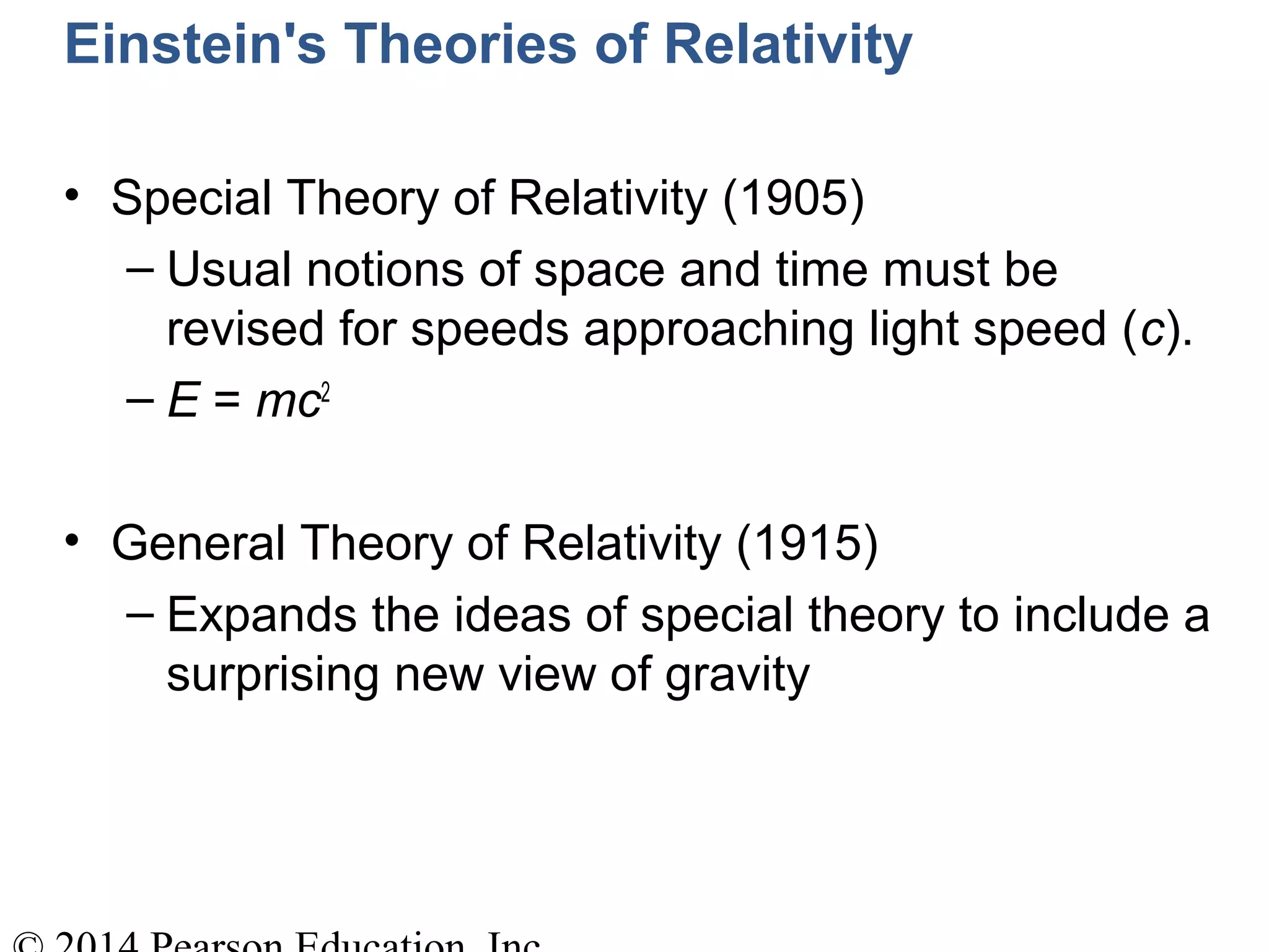 Einstein's Theories of Relativity
• Special Theory of Relativity (1905)
– Usual notions of space and time must be
revised for speeds approaching light speed (c).
– E = mc2
• General Theory of Relativity (1915)
– Expands the ideas of special theory to include a
surprising new view of gravity
 