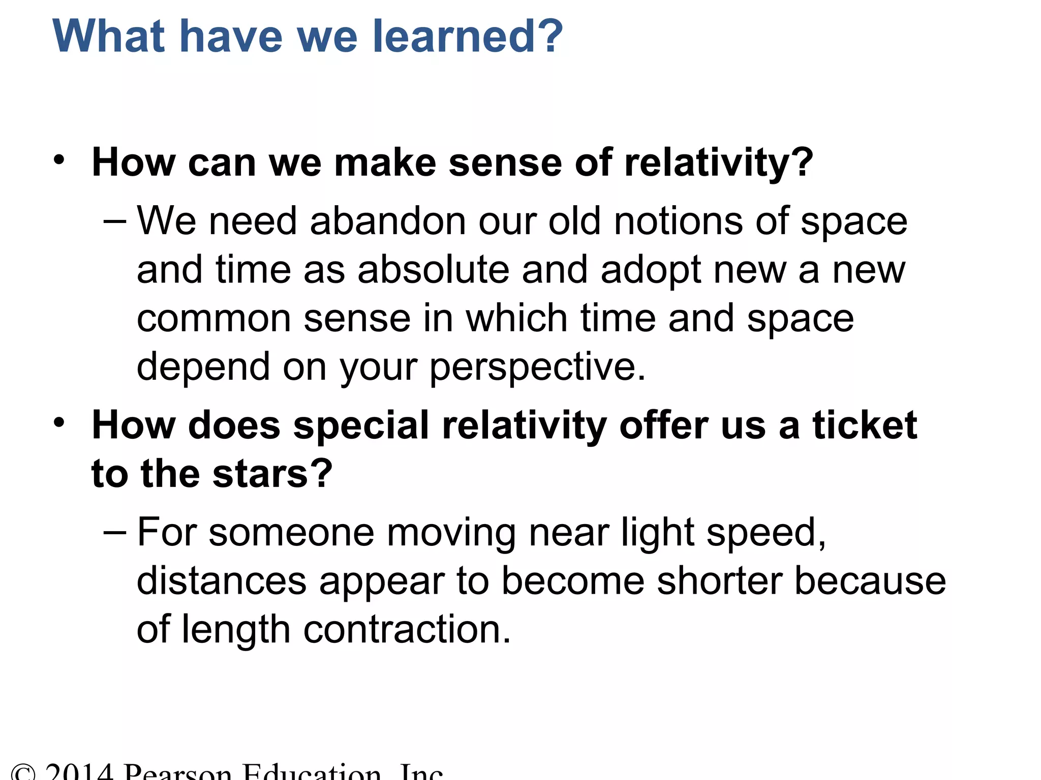 What have we learned?
• How can we make sense of relativity?
– We need abandon our old notions of space
and time as absolute and adopt new a new
common sense in which time and space
depend on your perspective.
• How does special relativity offer us a ticket
to the stars?
– For someone moving near light speed,
distances appear to become shorter because
of length contraction.
 