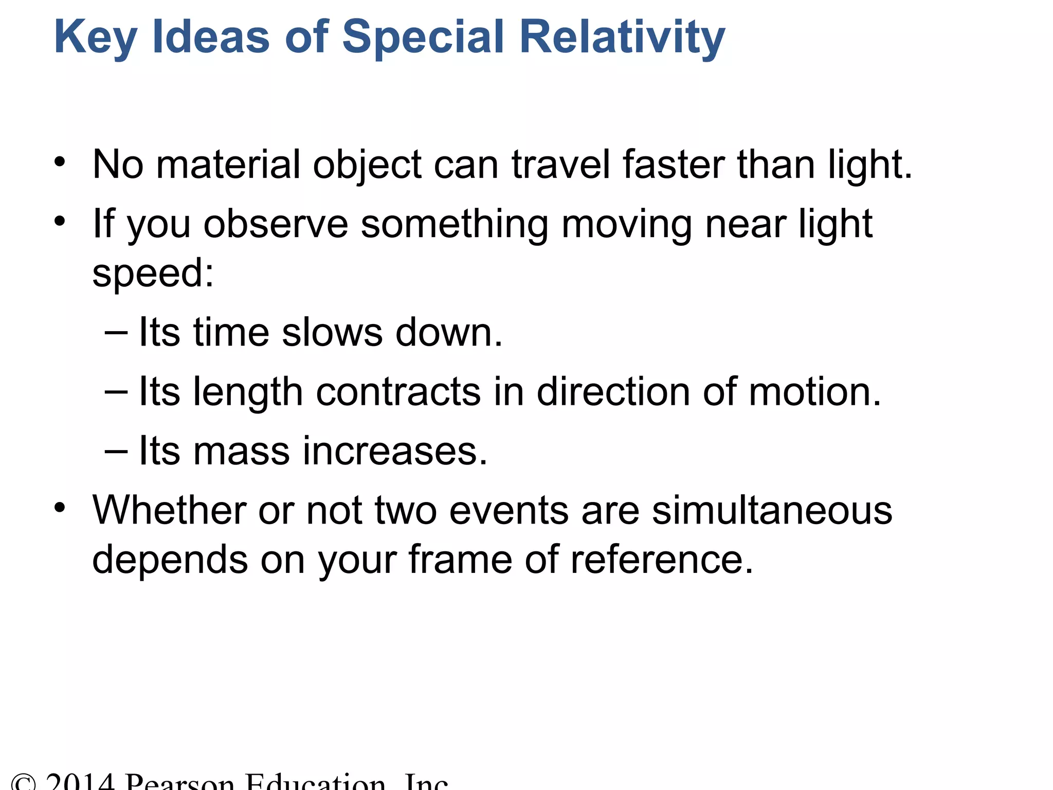 Key Ideas of Special Relativity
• No material object can travel faster than light.
• If you observe something moving near light
speed:
– Its time slows down.
– Its length contracts in direction of motion.
– Its mass increases.
• Whether or not two events are simultaneous
depends on your frame of reference.
 