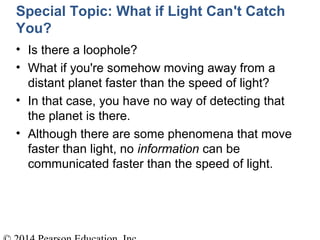 Special Topic: What if Light Can't Catch
You?
• Is there a loophole?
• What if you're somehow moving away from a
distant planet faster than the speed of light?
• In that case, you have no way of detecting that
the planet is there.
• Although there are some phenomena that move
faster than light, no information can be
communicated faster than the speed of light.
 