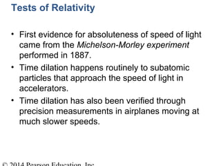 Tests of Relativity
• First evidence for absoluteness of speed of light
came from the Michelson-Morley experiment
performed in 1887.
• Time dilation happens routinely to subatomic
particles that approach the speed of light in
accelerators.
• Time dilation has also been verified through
precision measurements in airplanes moving at
much slower speeds.
 