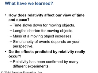 What have we learned?
• How does relativity affect our view of time
and space?
– Time slows down for moving objects.
– Lengths shorten for moving objects.
– Mass of a moving object increases.
– Simultaneity of events depends on your
perspective.
• Do the effects predicted by relativity really
occur?
– Relativity has been confirmed by many
different experiments.
 