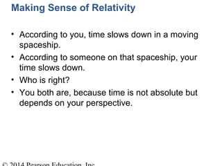 Making Sense of Relativity
• According to you, time slows down in a moving
spaceship.
• According to someone on that spaceship, your
time slows down.
• Who is right?
• You both are, because time is not absolute but
depends on your perspective.
 