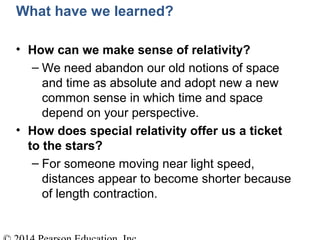 What have we learned?
• How can we make sense of relativity?
– We need abandon our old notions of space
and time as absolute and adopt new a new
common sense in which time and space
depend on your perspective.
• How does special relativity offer us a ticket
to the stars?
– For someone moving near light speed,
distances appear to become shorter because
of length contraction.
 