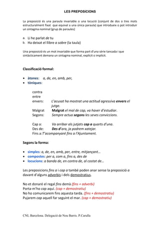 LES PREPOSICIONS

La preposició és una paraula invariable o una locució (conjunt de dos o tres mots
estructuralment fixat que equival a una única paraula) que introdueix o pot introduir
un sintagma nominal (grup de paraules)

a.   Li he parlat de tu
b.   Ha deixat el llibre a sobre (la taula)

Una preposició és un mot invariable que forma part d’una sèrie tancada i que
sintàcticament demana un sintagma nominal, explícit o implícit.



Classificació formal:

●    àtones: a, de, en, amb, per,
●    tòniques:

        contra
        entre
        envers:       L’acusat ha mostrat una actitud agressiva envers el
                      jutge.
        Malgrat       Malgrat el mal de cap, va haver d’estudiar.
        Segons:       Sempre actua segons les seves conviccions.

        Cap a:      Va arribar als jutjats cap a quarts d’una.
        Des de:     Des d’ara, ja podrem xatejar.
        Fins a:T’acompanyaré fins a l’Ajuntament.

Segons la forma:

●    simples: a, de, en, amb, per, entre, mitjançant…
●    compostes: per a, com a, fins a, des de
●    locucions: a banda de, en contra de, al costat de…

Les preposicions fins a i cap a també poden anar sense la preposició a
davant d’alguns adverbis i dels demostratius.

No et donaré el regal fins demà (fins + adverbi)
Porta-m’ho cap aquí. (cap + demostratiu)
No ho comunicarem fins aquesta tarda. (fins + demostratiu)
Pujarem cap aquell far seguint el mar. (cap + demostratiu)



CNL Barcelona. Delegació de Nou Barris. P.Carulla
 