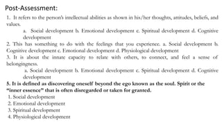 Post-Assessment:
1. It refers to the person’s intellectual abilities as shown in his/her thoughts, attitudes, beliefs, and
values.
a. Social development b. Emotional development c. Spiritual development d. Cognitive
development
2. This has something to do with the feelings that you experience. a. Social development b.
Cognitive development c. Emotional development d. Physiological development
3. It is about the innate capacity to relate with others, to connect, and feel a sense of
belongingness.
a. Social development b. Emotional development c. Spiritual development d. Cognitive
development
5. It is defined as discovering oneself beyond the ego known as the soul. Spirit or the
“inner essence” that is often disregarded or taken for granted.
1. Social development
2. Emotional development
3. Spiritual development
4. Physiological development
 