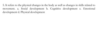 5. It refers to the physical changes in the body as well as changes in skills related to
movement. a. Social development b. Cognitive development c. Emotional
development d. Physical development
 