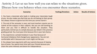 Activity 2: Let us see how well you can relate to the situations given.
Discuss how you behaves when you encounter these scenarios.
Scenarios Feelings/Emotions Action Results of Actions
1. You have a classmate who leads in making your classmates laugh
at you. He also makes you feel that you do not belong to their group.
You always choose to ignore but this time you cannot stand it
2. The end of the semester is near, and most teachers require you to
submit all the outputs in their subjects. But you are still working on
them and you find it difficult to handle the situation. They
particularly remind you to comply because you failed in the previous
grading period. You must pass time because this is your last chance.
3. You experience a pimple breakout in your face because of
hormonal imbalance that changed your appearance. You are not
comfortable with it because your crush might not like you.
4. You always have arguments with your parents because of staying
less at home. You spend more time with your friends because you
share the same interests and desire for independence.
 