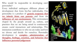 Who would be responsible in developing one’s
personality?
Every individual undergoes different phases of
development that form his/her individuality. Our
personality is a product of genetic response that
we inherit from our parents and from the
influence of our environment. This environment
shaped by the people around us, culture, and
practices that we are being raised in continuously
creates social interactions and relationships. This
interaction contributes to who we are today and how
we choose and decide for ourselves. Personality
development is complex administration of
thoughts, feelings, emotion, and behavior that
influence personal judgement
 