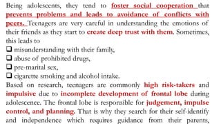Being adolescents, they tend to foster social cooperation that
prevents problems and leads to avoidance of conflicts with
peers. Teenagers are very careful in understanding the emotions of
their friends as they start to create deep trust with them. Sometimes,
this leads to
 misunderstanding with their family,
 abuse of prohibited drugs,
 pre-marital sex,
 cigarette smoking and alcohol intake.
Based on research, teenagers are commonly high risk-takers and
impulsive due to incomplete development of frontal lobe during
adolescence. The frontal lobe is responsible for judgement, impulse
control, and planning. That is why they search for their self-identify
and independence which requires guidance from their parents,
 