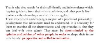 That is why they search for their self-identify and independence which
requires guidance from their parents, relatives, and other people like
teachers with whom they can share their struggles.
These experiences and challenges are part of a process of personality
development that adolescents need to understand. It is necessary for
them to examine all the circumstances and opportunities so that they
can deal with them calmly. They must be open-minded to the
opinion and advise of other people in order to shape their future
with broader perspective and self-determination.
 