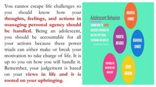 You cannot escape life challenges so
you should know how your
thoughts, feelings, and actions in
managing personal agency should
be handled. Being an adolescent,
you should be accountable for all
your actions because these power
triads can either make or break your
motivation to take charge of life. It is
up to you on how you will handle it.
Remember, your judgement is based
on your views in life and it is
rooted on your upbringing.
 