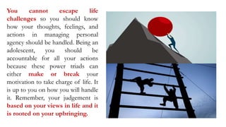 You cannot escape life
challenges so you should know
how your thoughts, feelings, and
actions in managing personal
agency should be handled. Being an
adolescent, you should be
accountable for all your actions
because these power triads can
either make or break your
motivation to take charge of life. It
is up to you on how you will handle
it. Remember, your judgement is
based on your views in life and it
is rooted on your upbringing.
 