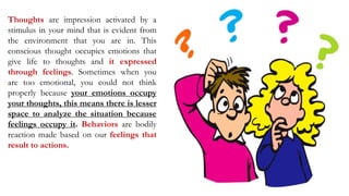 Thoughts are impression activated by a
stimulus in your mind that is evident from
the environment that you are in. This
conscious thought occupies emotions that
give life to thoughts and it expressed
through feelings. Sometimes when you
are too emotional, you could not think
properly because your emotions occupy
your thoughts, this means there is lesser
space to analyze the situation because
feelings occupy it. Behaviors are bodily
reaction made based on our feelings that
result to actions.
 