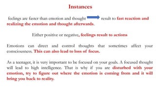 Instances
feelings are faster than emotion and thought result to fast reaction and
realizing the emotion and thought afterwards.
Either positive or negative, feelings result to actions
Emotions can direct and control thoughts that sometimes affect your
consciousness. This can also lead to loss of focus.
As a teenager, it is very important to be focused on your goals. A focused thought
will lead to high intelligence. That is why if you are disturbed with your
emotion, try to figure out where the emotion is coming from and it will
bring you back to reality.
 