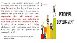 Teenagers experience enjoyment and
daunting times but it is very important to
stay focused so that they will lead you to
the route of your goal. It is not easy to
achieve the goal but if you have self-
regulation that will control your
emotions, thoughts, and behavior it
will help you to be successful in life.
Learning from mistakes and facing
challenges with confidence and faith in
God will give you the power to be
successful in life.
https://www.oercommons.org/authoring/21202-
adolesce/1/view
 